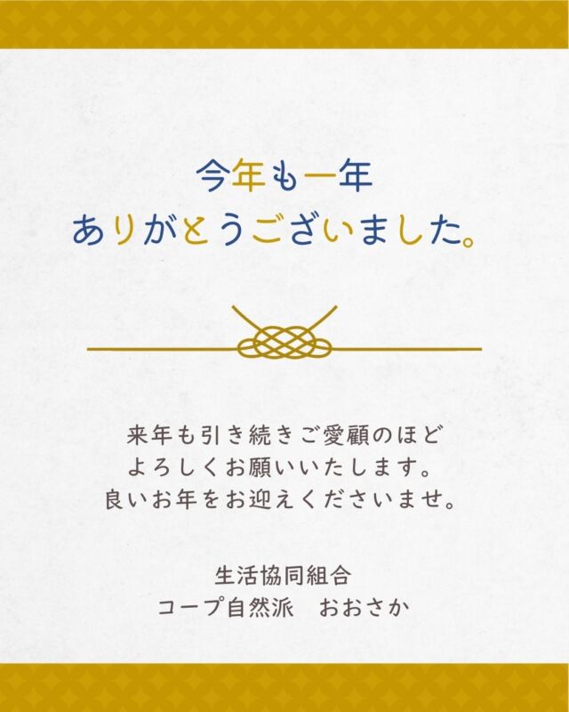 2025年も残りわずかとなりました。

今年もコープ自然派おおさかをご愛顧いただき
誠にありがとうございました。

2026年も引き続きよろしくお願いいたします。

生活協同組合
コープ自然派おおさか

#生協 #コープ自然派おおさか #コープ自然派のあるくらし #オーガニック #無添加食品 #年末のご挨拶 #年末年始
